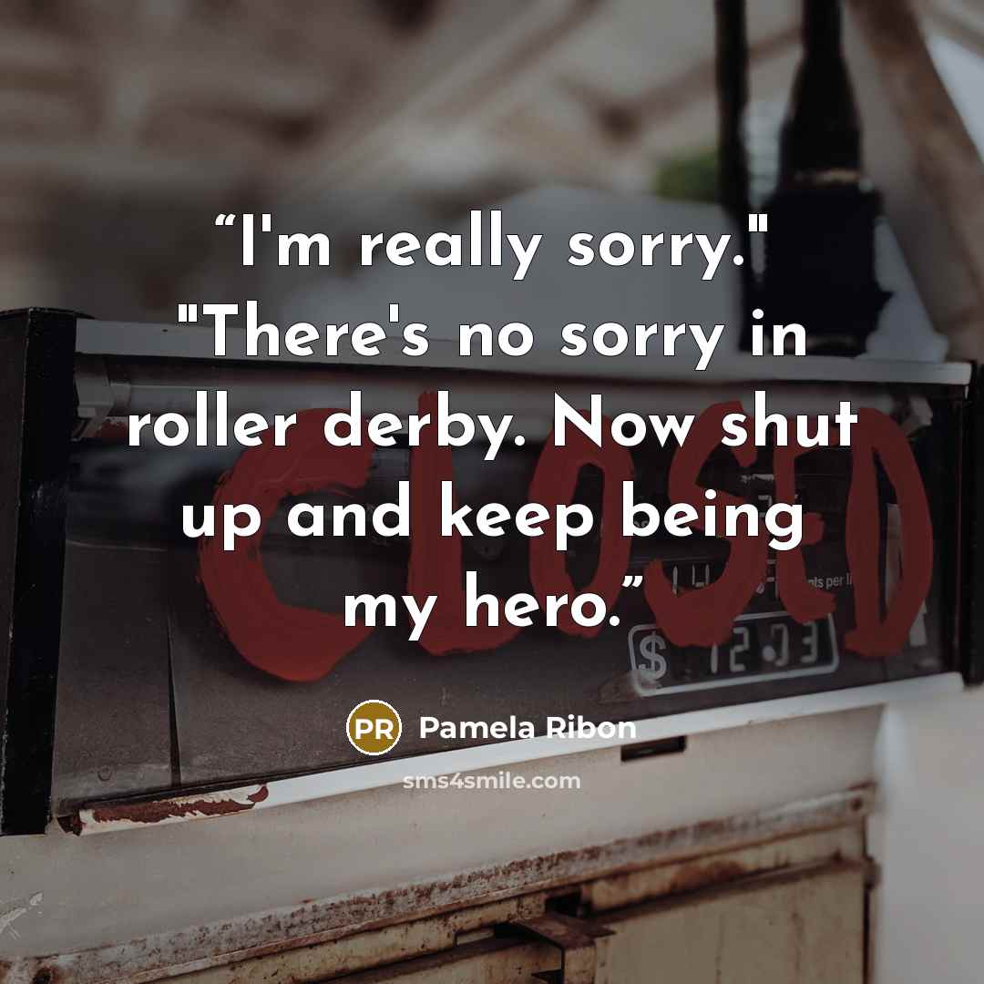 “I'm really sorry." "There's no sorry in roller derby. Now shut up and keep being my hero.” quote by Pamela Ribon