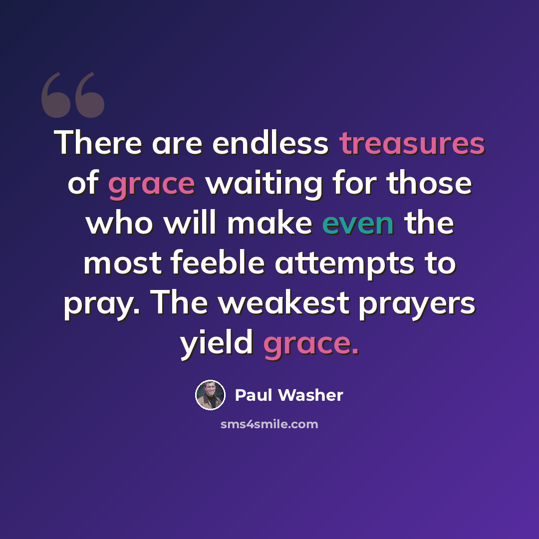 “There are endless treasures of grace waiting for those who will make even the most feeble attempts to pray. The weakest prayers yield grace.” quote by Paul Washer