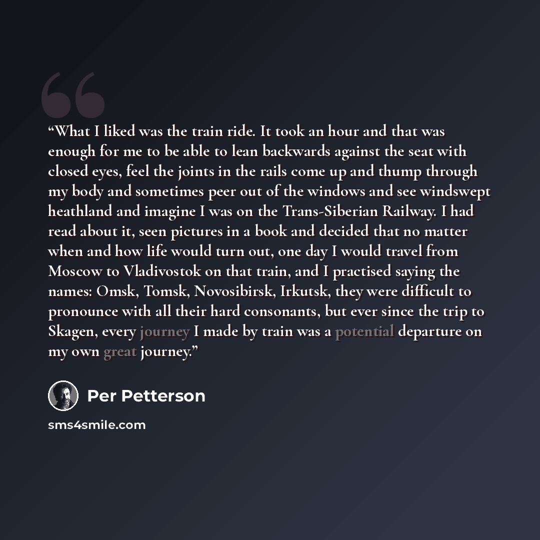 “What I liked was the train ride. It took an hour and that was enough for me to be able to lean backwards against the seat with closed eyes, feel the joints in the rails come up and thump through my body and sometimes peer out of the windows and see windswept heathland and imagine I was on the…” quote by Per Petterson