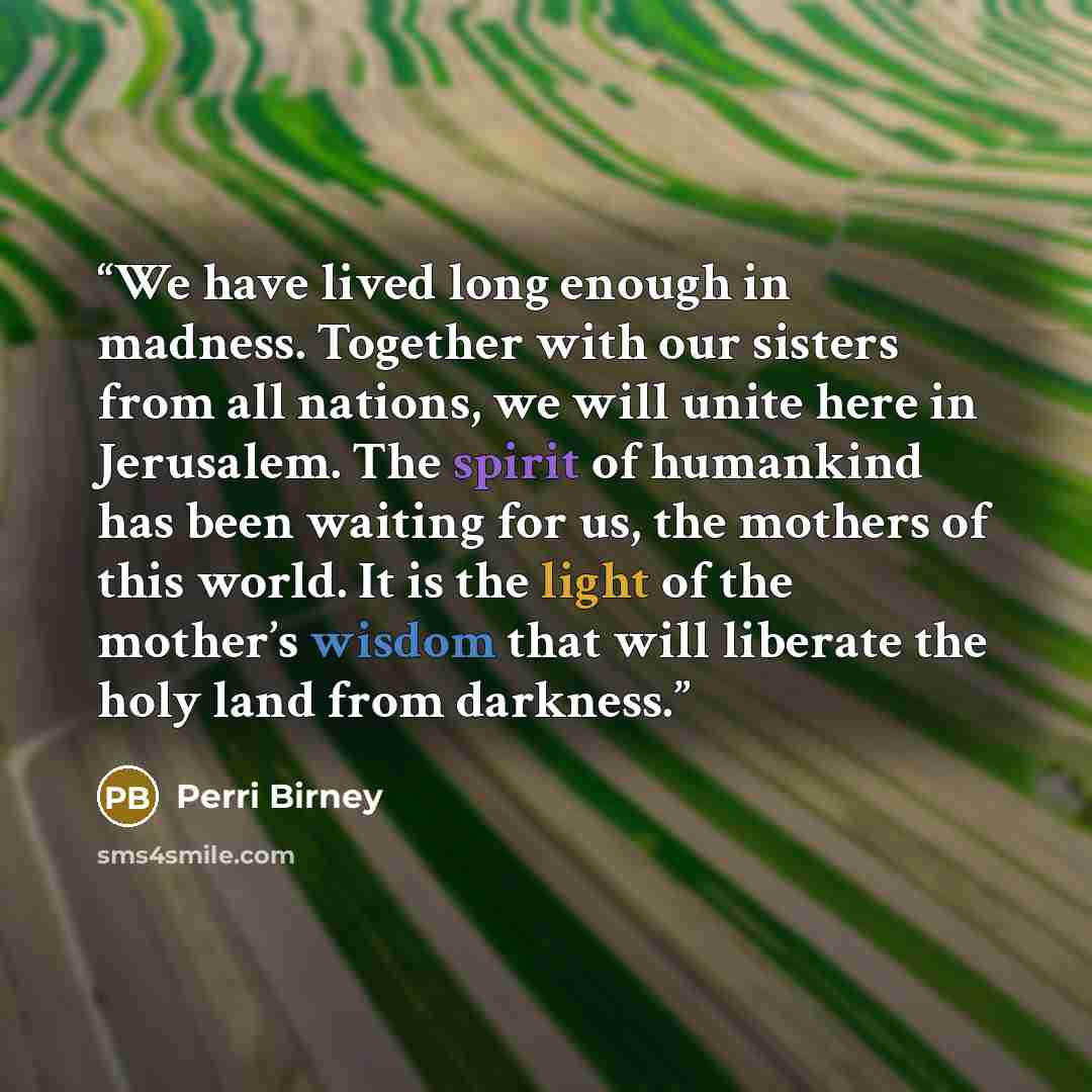 “We have lived long enough in madness. Together with our sisters from all nations, we will unite here in Jerusalem. The spirit of humankind has been waiting for us, the mothers of this world. It is the light of the mother’s wisdom that will liberate the holy land from darkness.” quote by Perri Birney