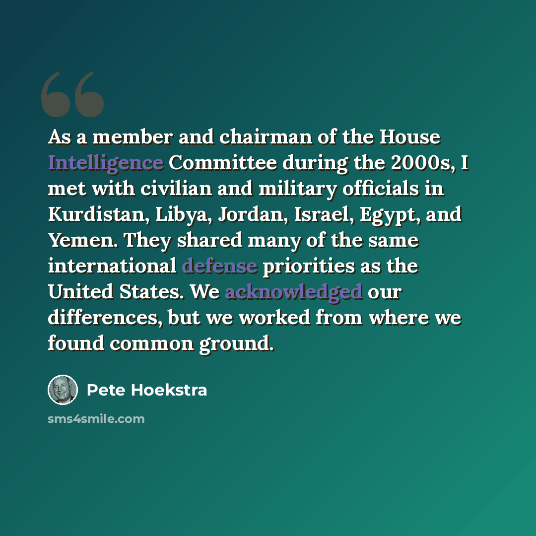 “As a member and chairman of the House Intelligence Committee during the 2000s, I met with civilian and military officials in Kurdistan, Libya, Jordan, Israel, Egypt, and Yemen. They shared many of the same international defense priorities as the United States. We acknowledged our differences, but…” quote by Pete Hoekstra