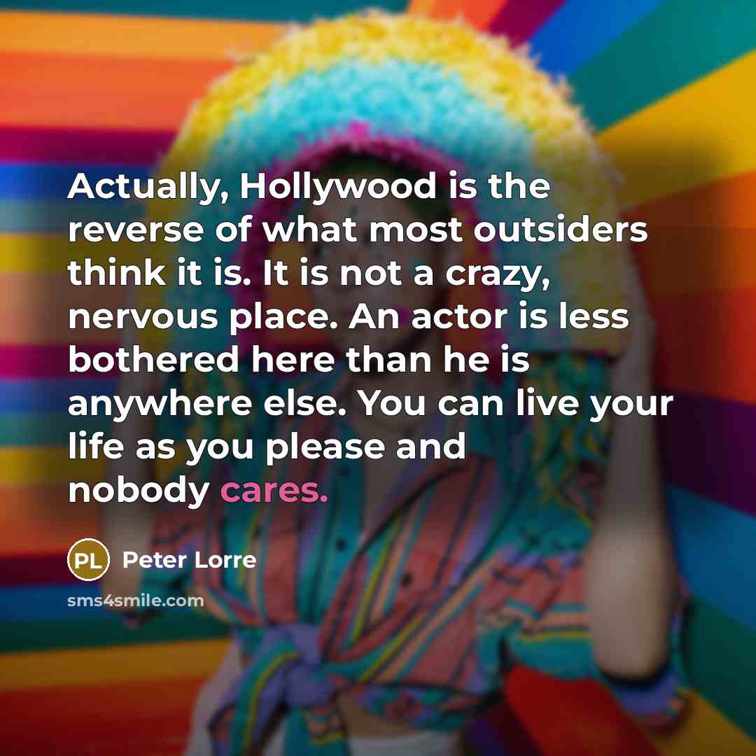 “Actually, Hollywood is the reverse of what most outsiders think it is. It is not a crazy, nervous place. An actor is less bothered here than he is anywhere else. You can live your life as you please and nobody cares.” quote by Peter Lorre