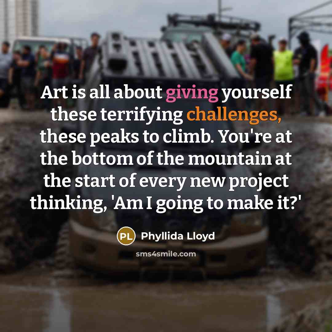“Art is all about giving yourself these terrifying challenges, these peaks to climb. You're at the bottom of the mountain at the start of every new project thinking, 'Am I going to make it?'” quote by Phyllida Lloyd