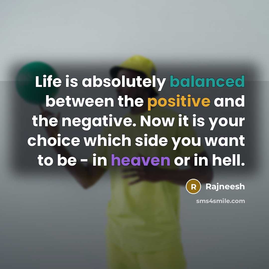 “Life is absolutely balanced between the positive and the negative. Now it is your choice which side you want to be - in heaven or in hell.” quote by Rajneesh