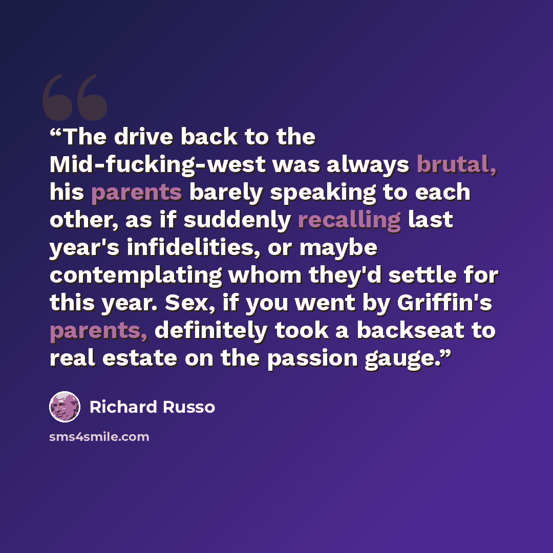 “The drive back to the Mid-fucking-west was always brutal, his parents barely speaking to each other, as if suddenly recalling last year's infidelities, or maybe contemplating whom they'd settle for this year. Sex, if you went by Griffin's parents, definitely took a backseat to real estate on the…” quote by Richard Russo