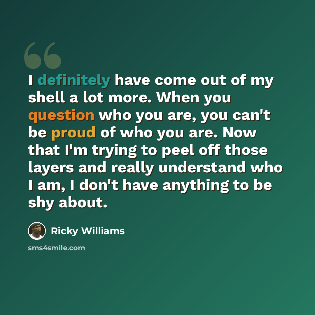 “I definitely have come out of my shell a lot more. When you question who you are, you can't be proud of who you are. Now that I'm trying to peel off those layers and really understand who I am, I don't have anything to be shy about.” quote by Ricky Williams