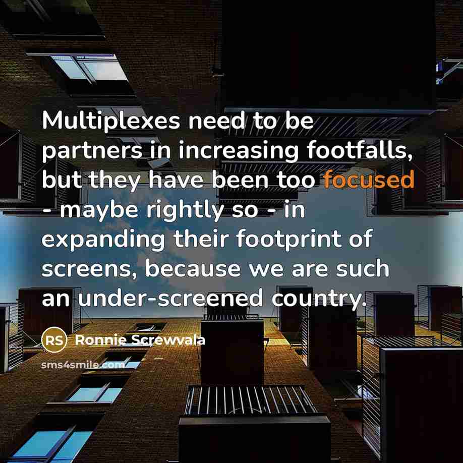 “Multiplexes need to be partners in increasing footfalls, but they have been too focused - maybe rightly so - in expanding their footprint of screens, because we are such an under-screened country.” quote by Ronnie Screwvala