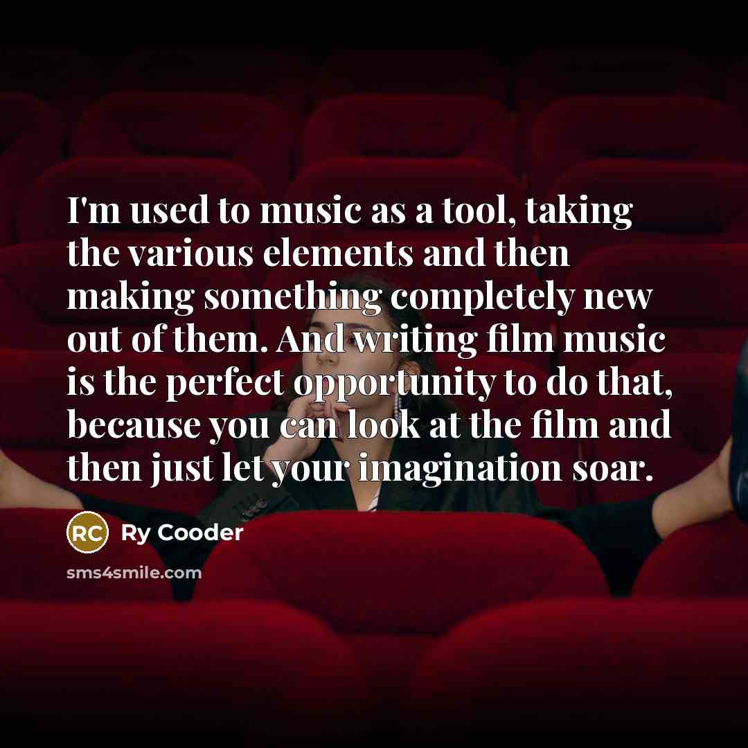 “I'm used to music as a tool, taking the various elements and then making something completely new out of them. And writing film music is the perfect opportunity to do that, because you can look at the film and then just let your imagination soar.” quote by Ry Cooder