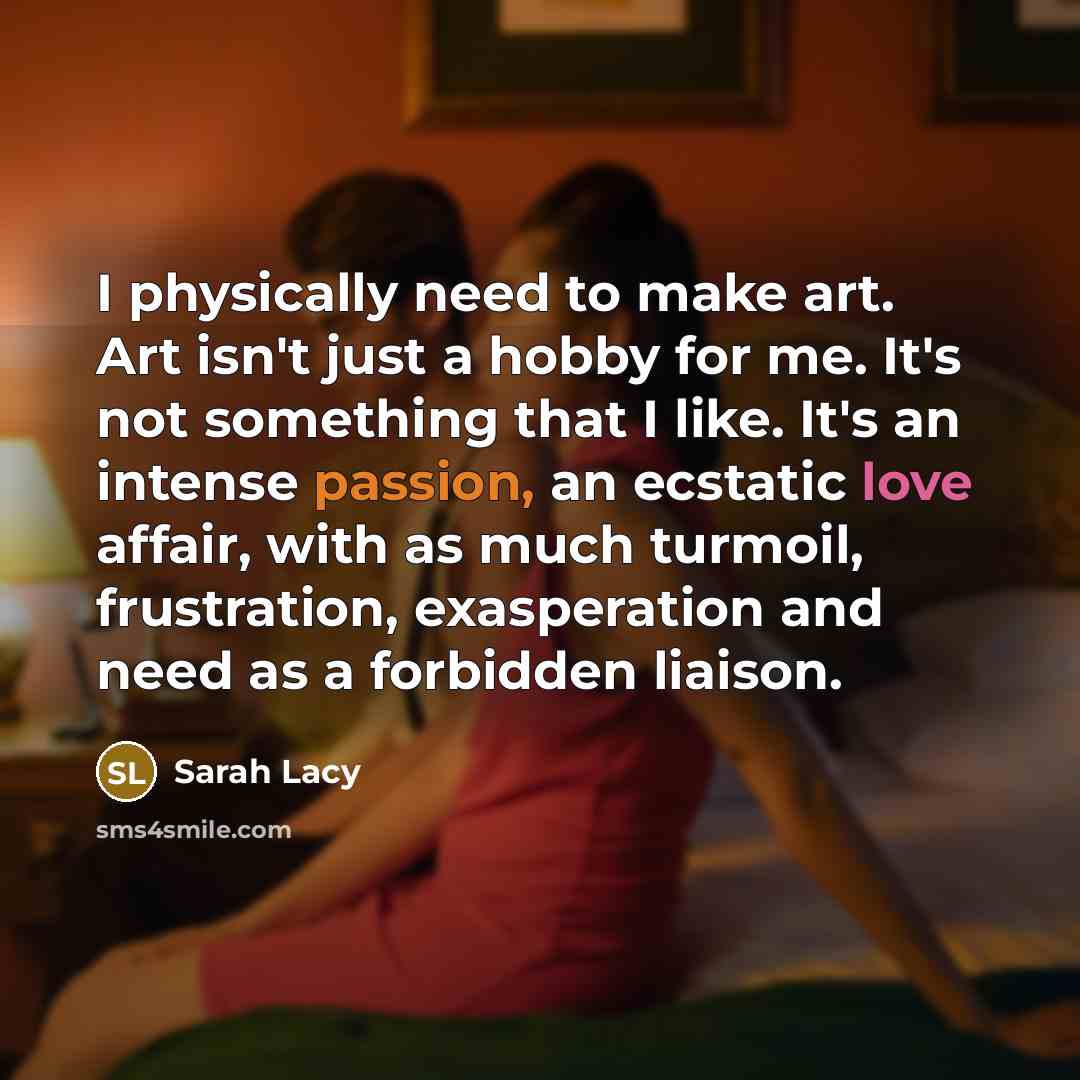 “I physically need to make art. Art isn't just a hobby for me. It's not something that I like. It's an intense passion, an ecstatic love affair, with as much turmoil, frustration, exasperation and need as a forbidden liaison.” quote by Sarah Lacy