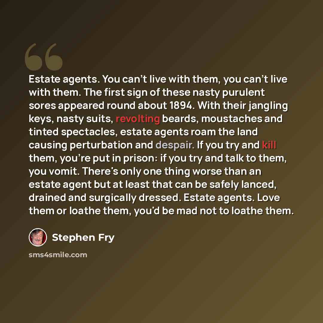 “Estate agents. You can't live with them, you can't live with them. The first sign of these nasty purulent sores appeared round about 1894. With their jangling keys, nasty suits, revolting beards, moustaches and tinted spectacles, estate agents roam the land causing perturbation and despair. If you…” quote by Stephen Fry