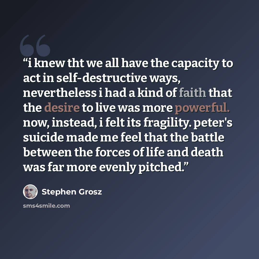 “i knew tht we all have the capacity to act in self-destructive ways, nevertheless i had a kind of faith that the desire to live was more powerful. now, instead, i felt its fragility. peter's suicide made me feel that the battle between the forces of life and death was far more evenly pitched.” quote by Stephen Grosz