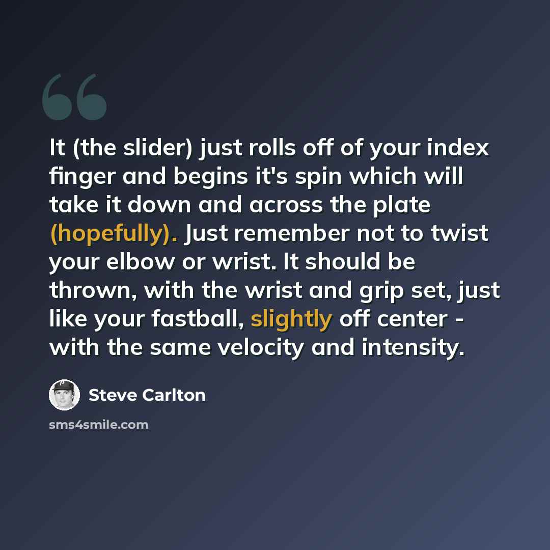 “It (the slider) just rolls off of your index finger and begins it's spin which will take it down and across the plate (hopefully). Just remember not to twist your elbow or wrist. It should be thrown, with the wrist and grip set, just like your fastball, slightly off center - with the same velocity…” quote by Steve Carlton