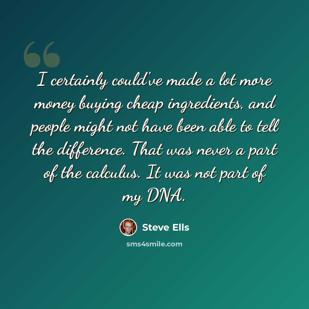 “I certainly could've made a lot more money buying cheap ingredients, and people might not have been able to tell the difference. That was never a part of the calculus. It was not part of my DNA.” quote by Steve Ells