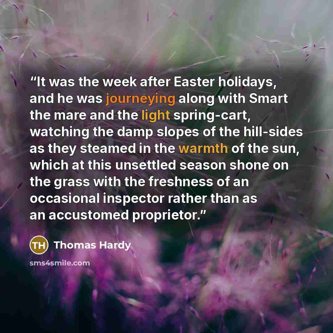 “It was the week after Easter holidays, and he was journeying along with Smart the mare and the light spring-cart, watching the damp slopes of the hill-sides as they steamed in the warmth of the sun, which at this unsettled season shone on the grass with the freshness of an occasional inspector…” quote by Thomas Hardy
