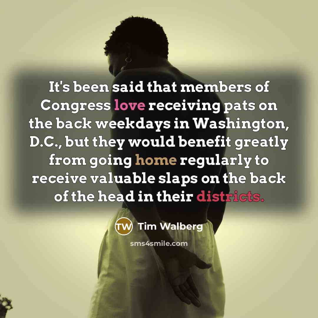 “It's been said that members of Congress love receiving pats on the back weekdays in Washington, D.C., but they would benefit greatly from going home regularly to receive valuable slaps on the back of the head in their districts.” quote by Tim Walberg
