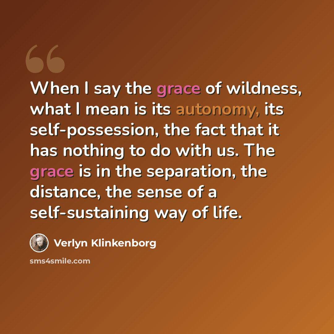 “When I say the grace of wildness, what I mean is its autonomy, its self-possession, the fact that it has nothing to do with us. The grace is in the separation, the distance, the sense of a self-sustaining way of life.” quote by Verlyn Klinkenborg