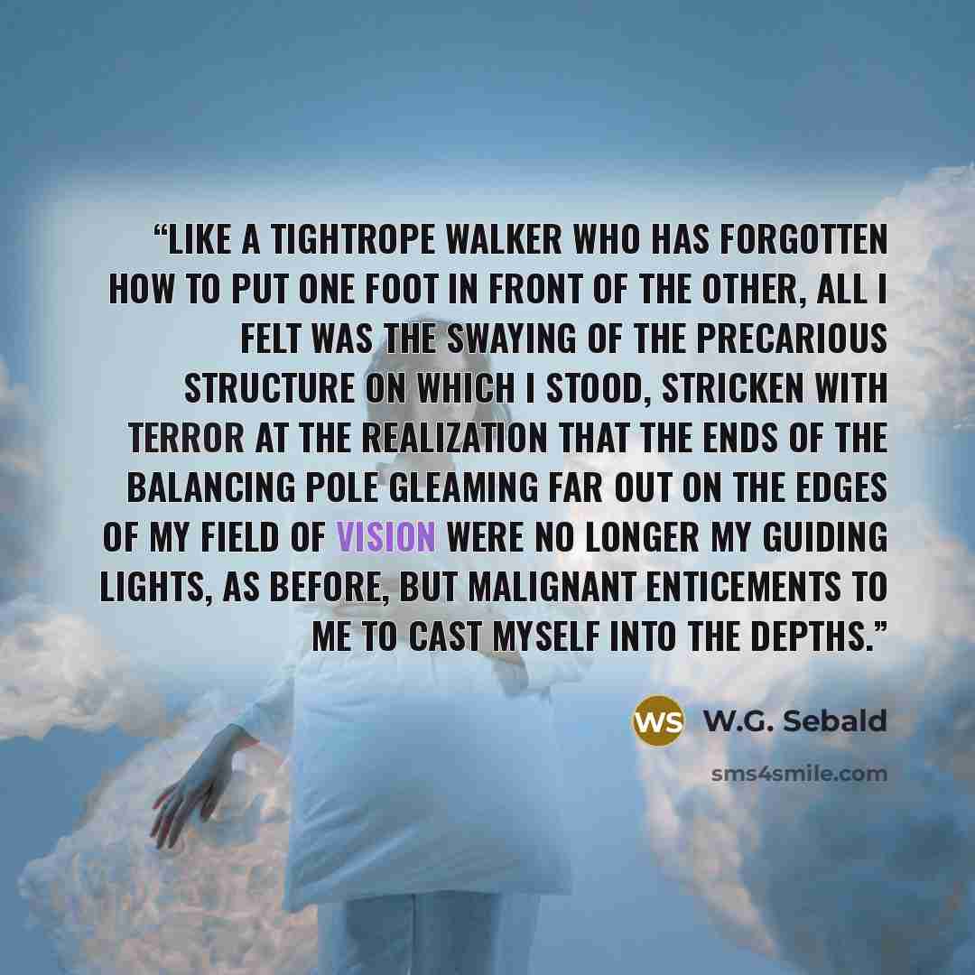 “Like a tightrope walker who has forgotten how to put one foot in front of the other, all I felt was the swaying of the precarious structure on which I stood, stricken with Terror at the realization that the ends of the balancing pole gleaming far out on the edges of my field of vision were no…” quote by W.G. Sebald