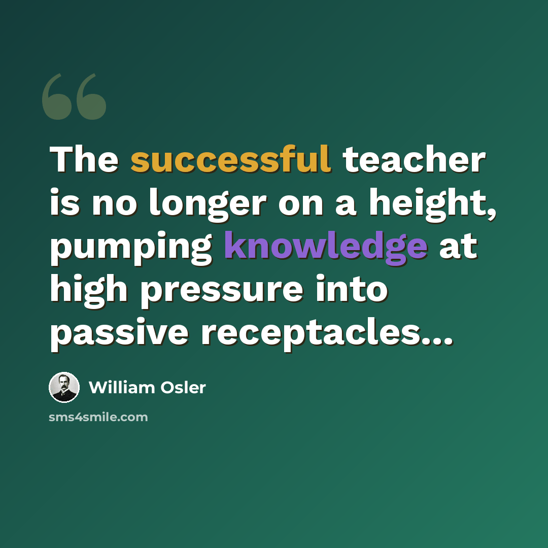 “The successful teacher is no longer on a height, pumping knowledge at high pressure into passive receptacles...” quote by William Osler
