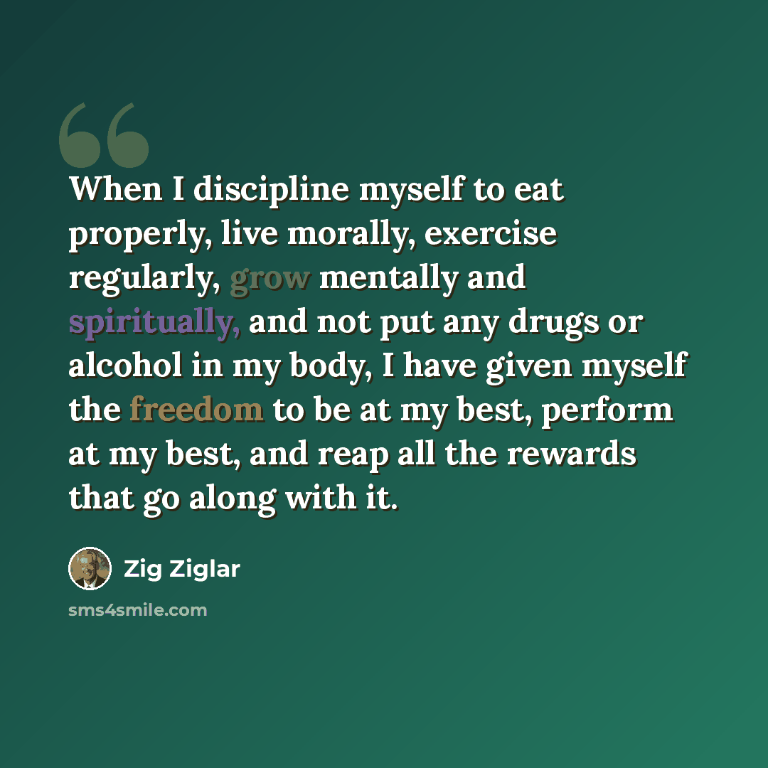 “When I discipline myself to eat properly, live morally, exercise regularly, grow mentally and spiritually, and not put any drugs or alcohol in my body, I have given myself the freedom to be at my best, perform at my best, and reap all the rewards that go along with it.” quote by Zig Ziglar