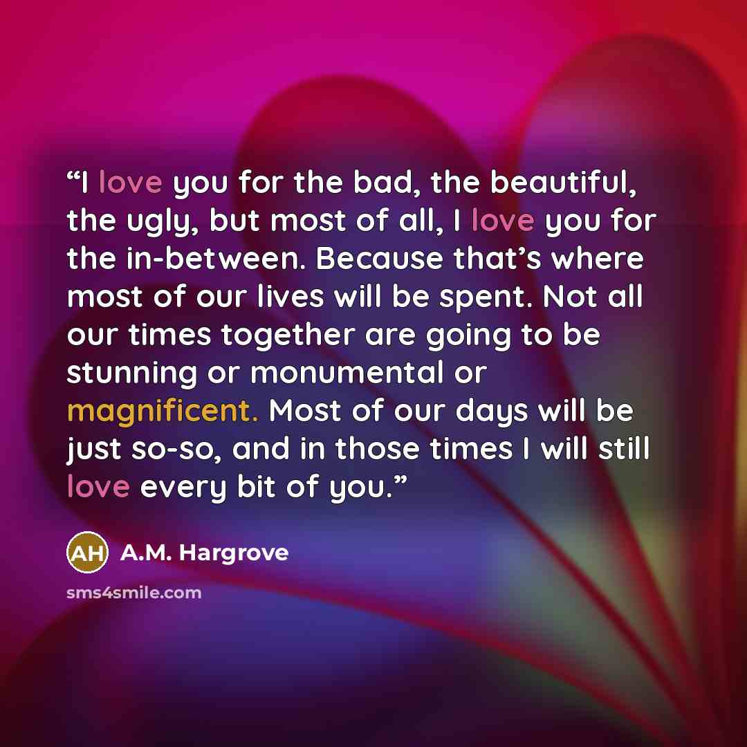 “I love you for the bad, the beautiful, the ugly, but most of all, I love you for the in-between. Because that’s where most of our lives will be spent. Not all our times together are going to be stunning or monumental or magnificent. Most of our days will be just so-so, and in those times I will…” quote by A.M. Hargrove