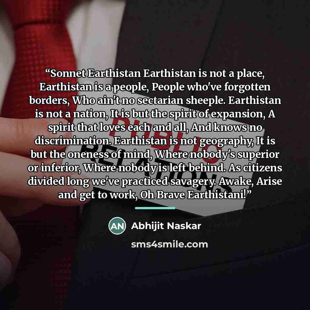 “Sonnet Earthistan Earthistan is not a place, Earthistan is a people, People who've forgotten borders, Who ain't no sectarian sheeple. Earthistan is not a nation, It is but the spirit of expansion, A spirit that loves each and all, And knows no discrimination. Earthistan is not geography, It is but…” quote by Abhijit Naskar