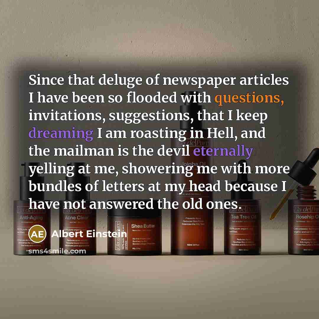 “Since that deluge of newspaper articles I have been so flooded with questions, invitations, suggestions, that I keep dreaming I am roasting in Hell, and the mailman is the devil eternally yelling at me, showering me with more bundles of letters at my head because I have not answered the old ones.” quote by Albert Einstein