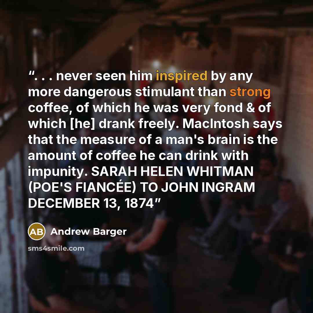 “. . . never seen him inspired by any more dangerous stimulant than strong coffee, of which he was very fond & of which [he] drank freely. MacIntosh says that the measure of a man's brain is the amount of coffee he can drink with impunity. SARAH HELEN WHITMAN (POE'S FIANCÉE) TO JOHN INGRAM DECEMBER…” quote by Andrew Barger