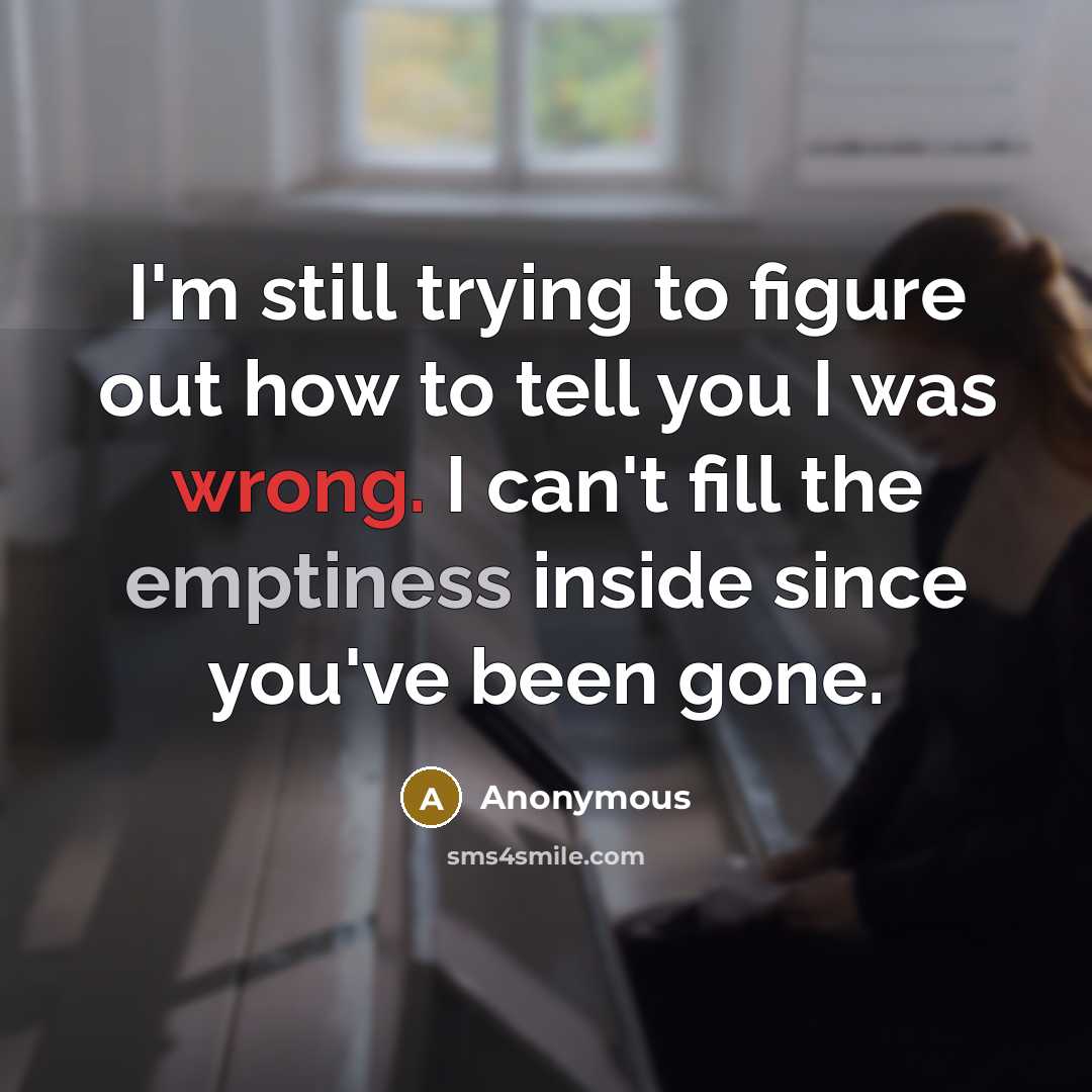 “I'm still trying to figure out how to tell you I was wrong. I can't fill the emptiness inside since you've been gone.” quote by Anonymous