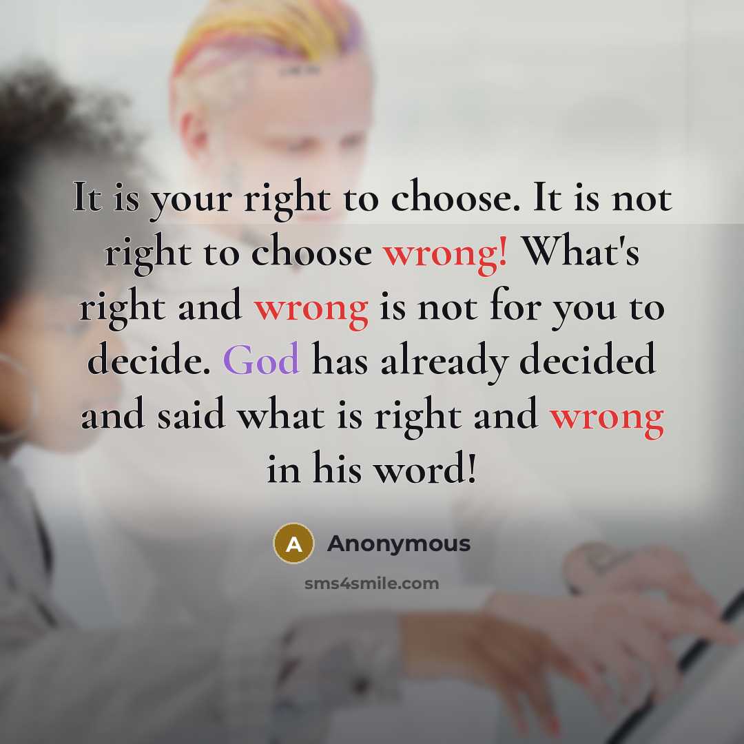 “It is your right to choose. It is not right to choose wrong! What's right and wrong is not for you to decide. God has already decided and said what is right and wrong in his word!” quote by Anonymous