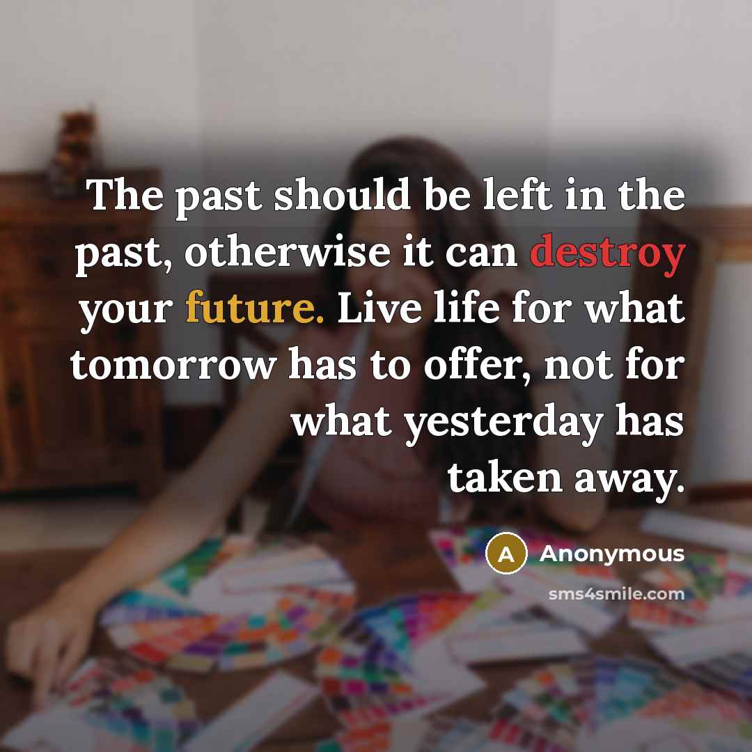 “The past should be left in the past, otherwise it can destroy your future. Live life for what tomorrow has to offer, not for what yesterday has taken away.” quote by Anonymous