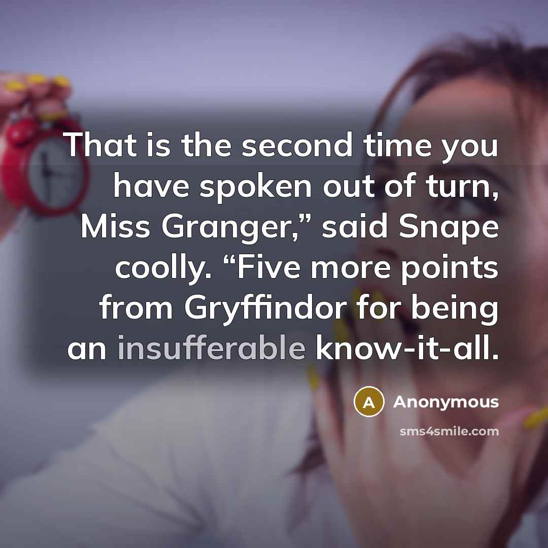 “That is the second time you have spoken out of turn, Miss Granger,” said Snape coolly. “Five more points from Gryffindor for being an insufferable know-it-all.” quote by Anonymous