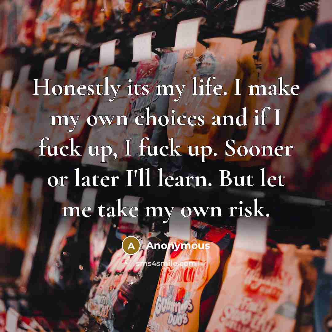 “Honestly its my life. I make my own choices and if I fuck up, I fuck up. Sooner or later I'll learn. But let me take my own risk.” quote by Anonymous