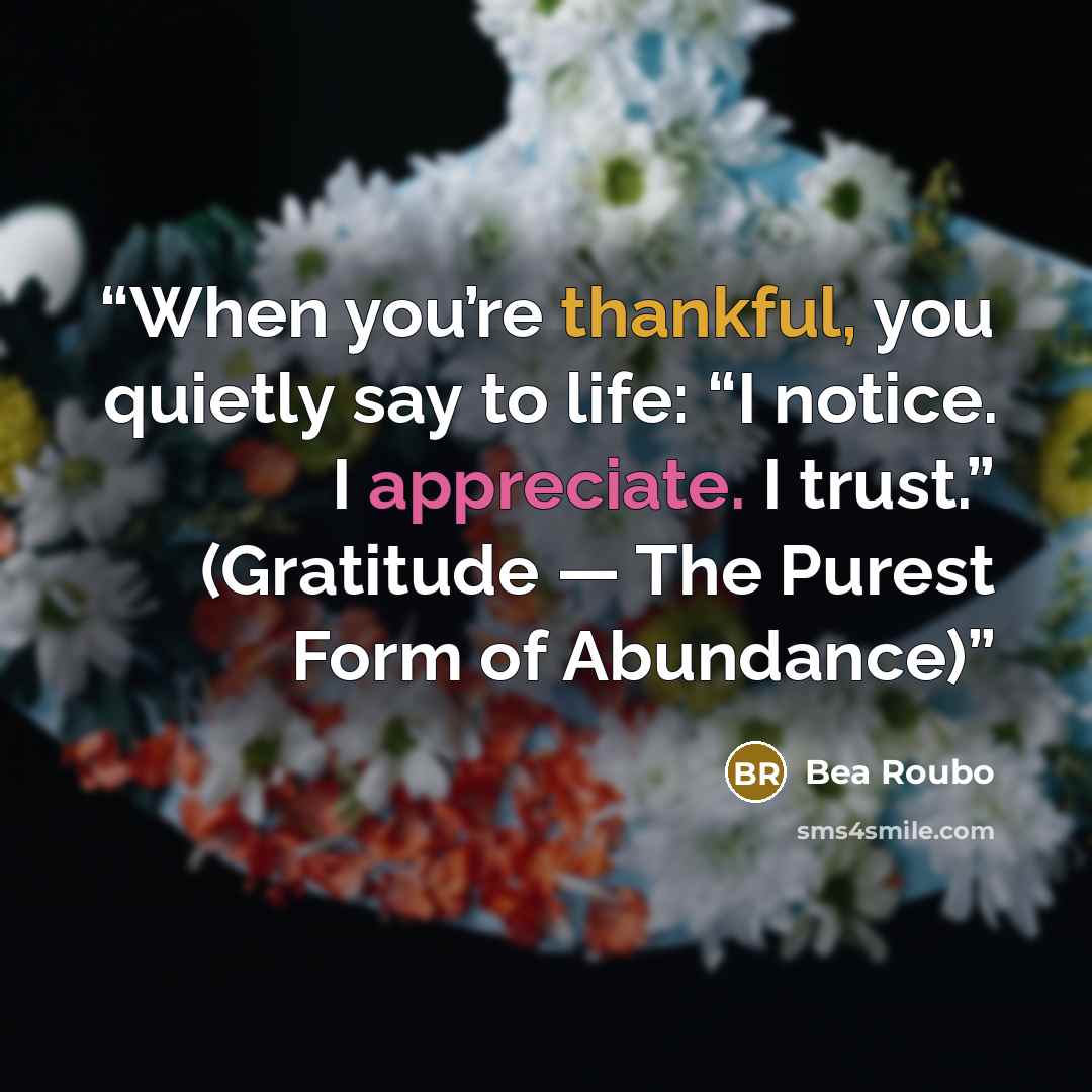 “When you’re thankful, you quietly say to life: “I notice. I appreciate. I trust.” (Gratitude — The Purest Form of Abundance)” quote by Bea Roubo