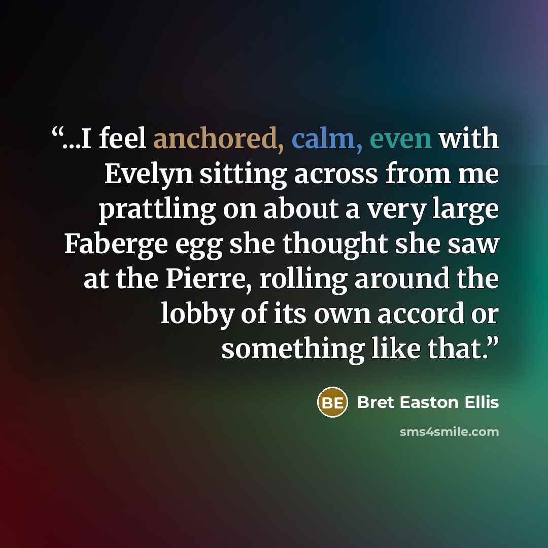 “...I feel anchored, calm, even with Evelyn sitting across from me prattling on about a very large Faberge egg she thought she saw at the Pierre, rolling around the lobby of its own accord or something like that.” quote by Bret Easton Ellis