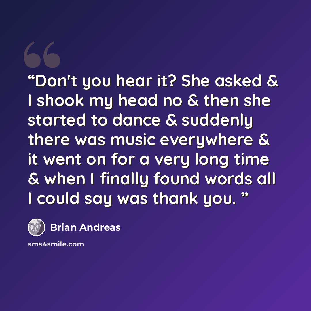 “Don't you hear it? She asked & I shook my head no & then she started to dance & suddenly there was music everywhere & it went on for a very long time & when I finally found words all I could say was thank you.” quote by Brian Andreas