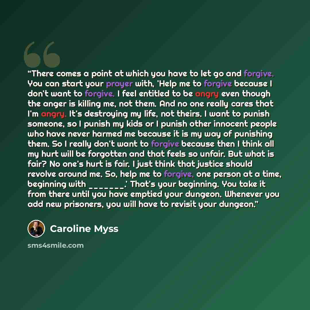 “There comes a point at which you have to let go and forgive. You can start your prayer with, 'Help me to forgive because I don't want to forgive. I feel entitled to be angry even though the anger is killing me, not them. And no one really cares that I'm angry. It's destroying my life, not theirs…” quote by Caroline Myss