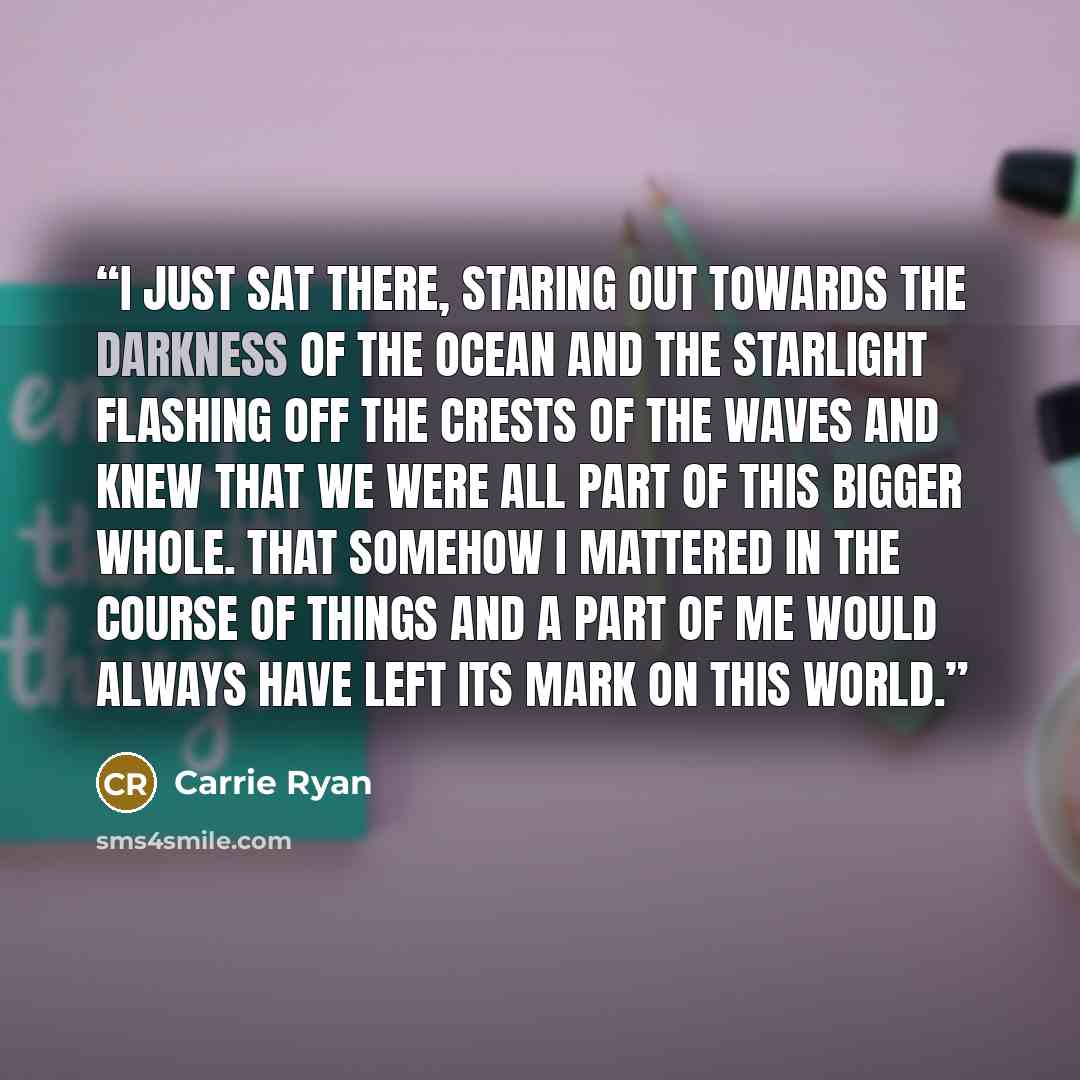 “I just sat there, staring out towards the darkness of the ocean and the starlight flashing off the crests of the waves and knew that we were all part of this bigger whole. That somehow I mattered in the course of things and a part of me would always have left its mark on this world.” quote by Carrie Ryan