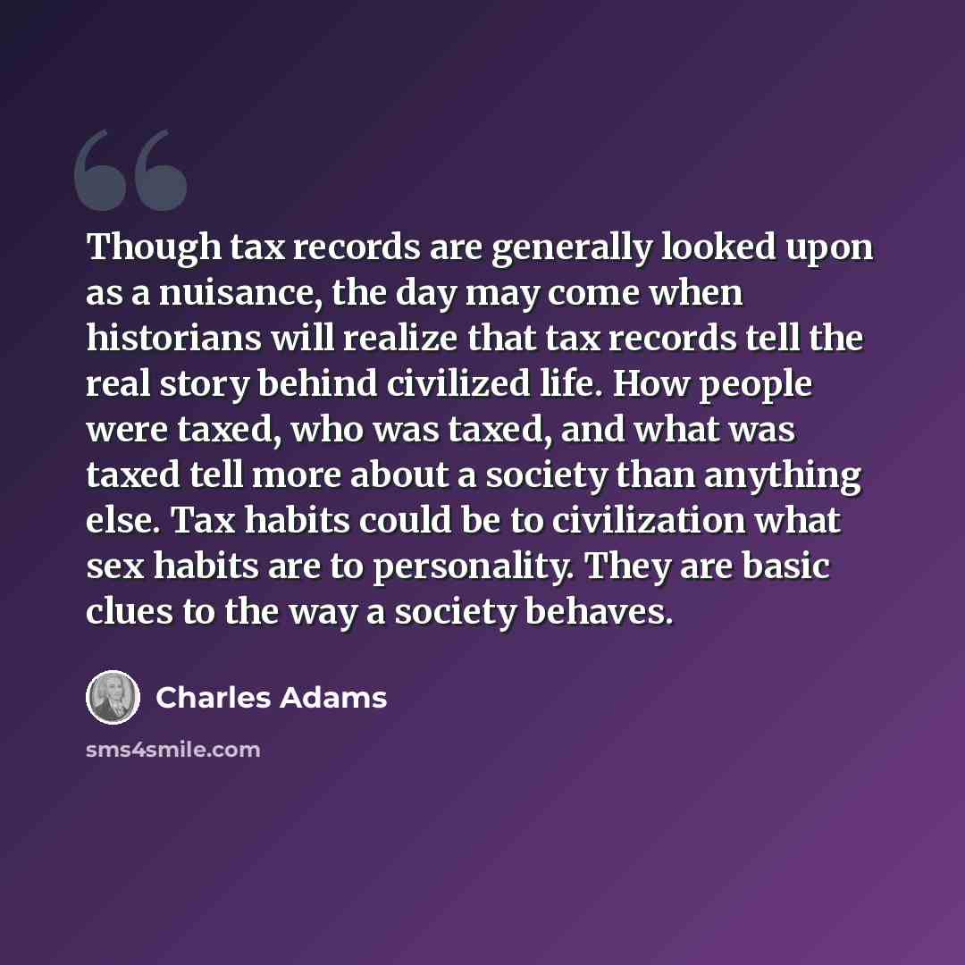 “Though tax records are generally looked upon as a nuisance, the day may come when historians will realize that tax records tell the real story behind civilized life. How people were taxed, who was taxed, and what was taxed tell more about a society than anything else. Tax habits could be to…” quote by Charles Adams
