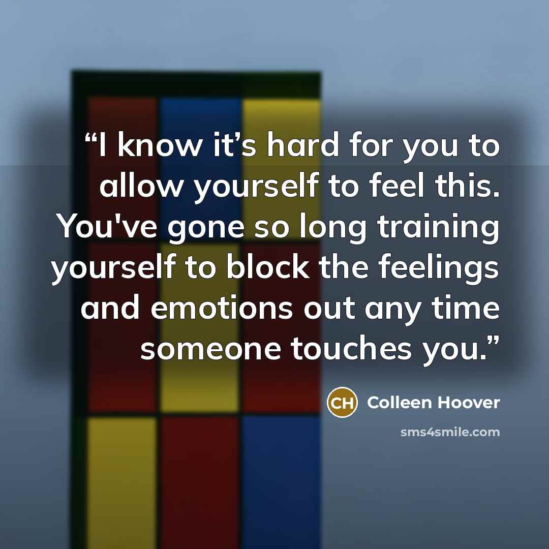 “I know it’s hard for you to allow yourself to feel this. You've gone so long training yourself to block the feelings and emotions out any time someone touches you.” quote by Colleen Hoover