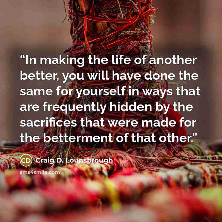 “In making the life of another better, you will have done the same for yourself in ways that are frequently hidden by the sacrifices that were made for the betterment of that other.” quote by Craig D. Lounsbrough