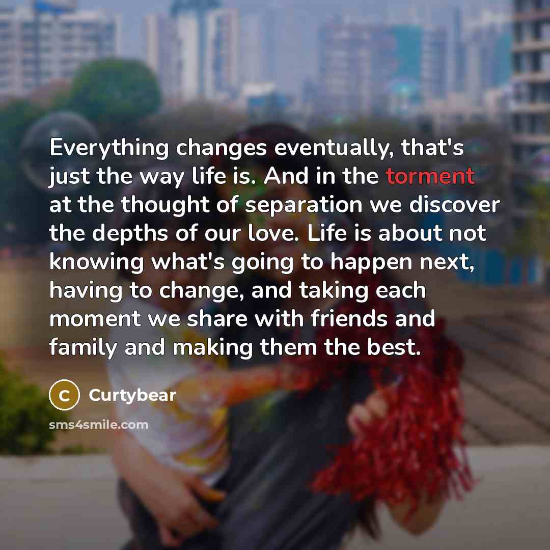 “Everything changes eventually, that's just the way life is. And in the torment at the thought of separation we discover the depths of our love. Life is about not knowing what's going to happen next, having to change, and taking each moment we share with friends and family and making them the best.” quote by Curtybear