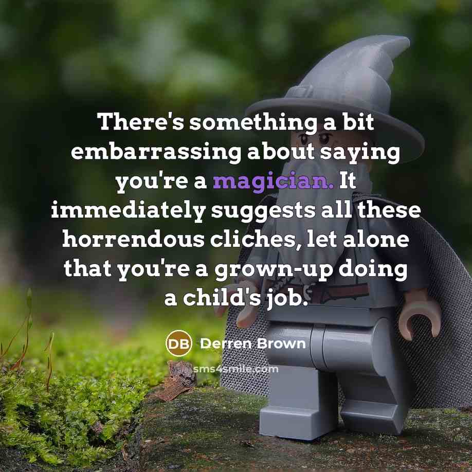 “There's something a bit embarrassing about saying you're a magician. It immediately suggests all these horrendous cliches, let alone that you're a grown-up doing a child's job.” quote by Derren Brown