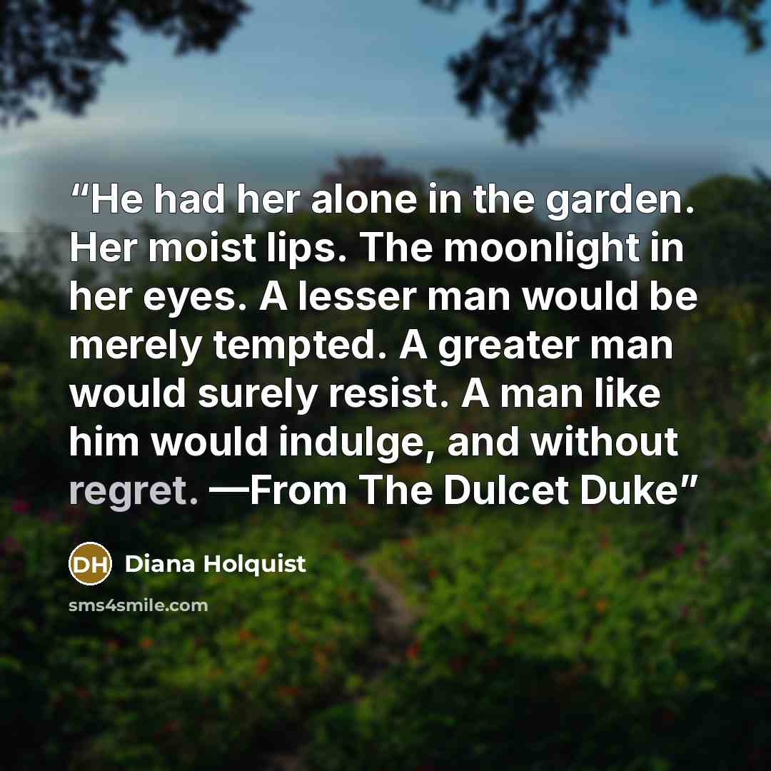 “He had her alone in the garden. Her moist lips. The moonlight in her eyes. A lesser man would be merely tempted. A greater man would surely resist. A man like him would indulge, and without regret. —From The Dulcet Duke” quote by Diana Holquist