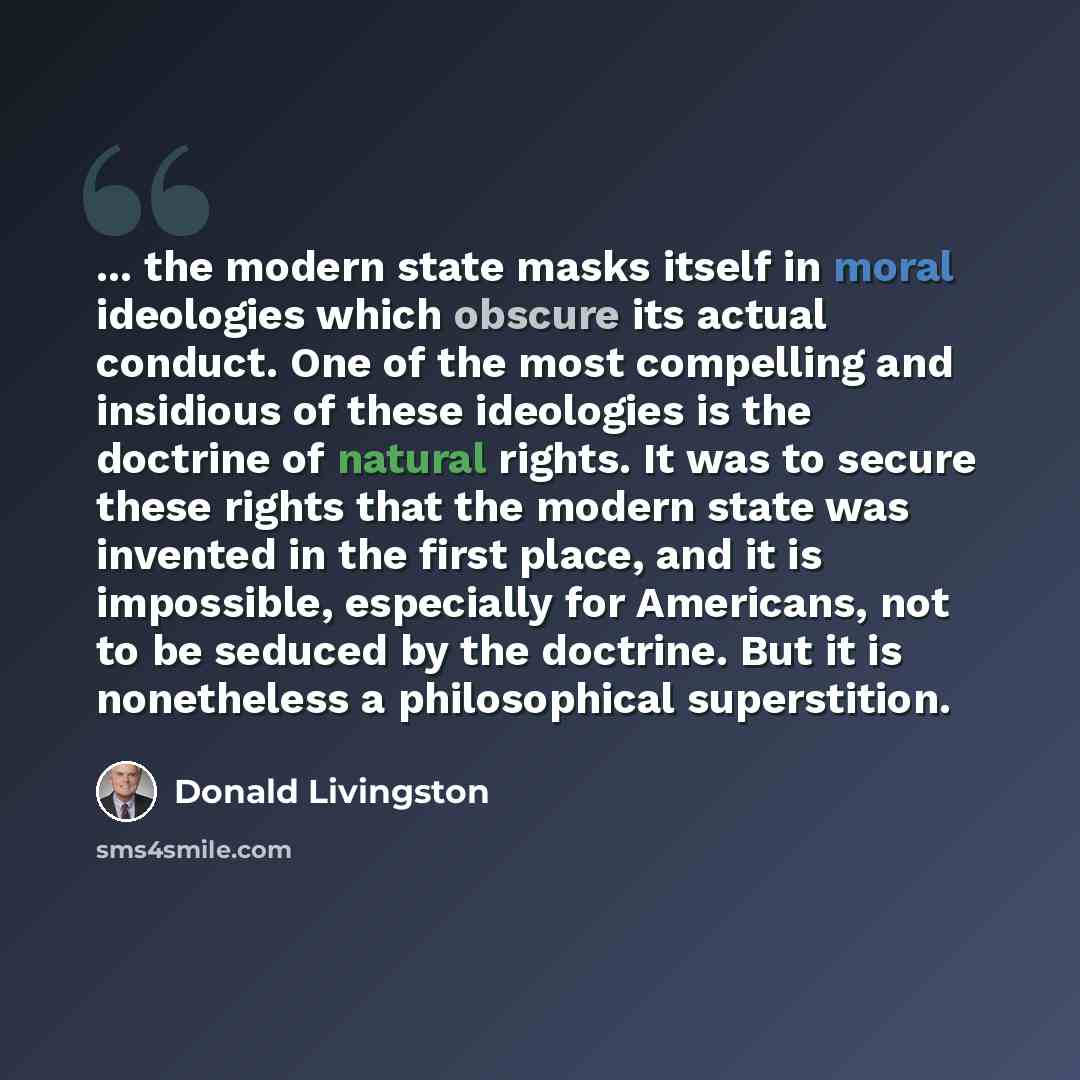 “... the modern state masks itself in moral ideologies which obscure its actual conduct. One of the most compelling and insidious of these ideologies is the doctrine of natural rights. It was to secure these rights that the modern state was invented in the first place, and it is impossible…” quote by Donald Livingston
