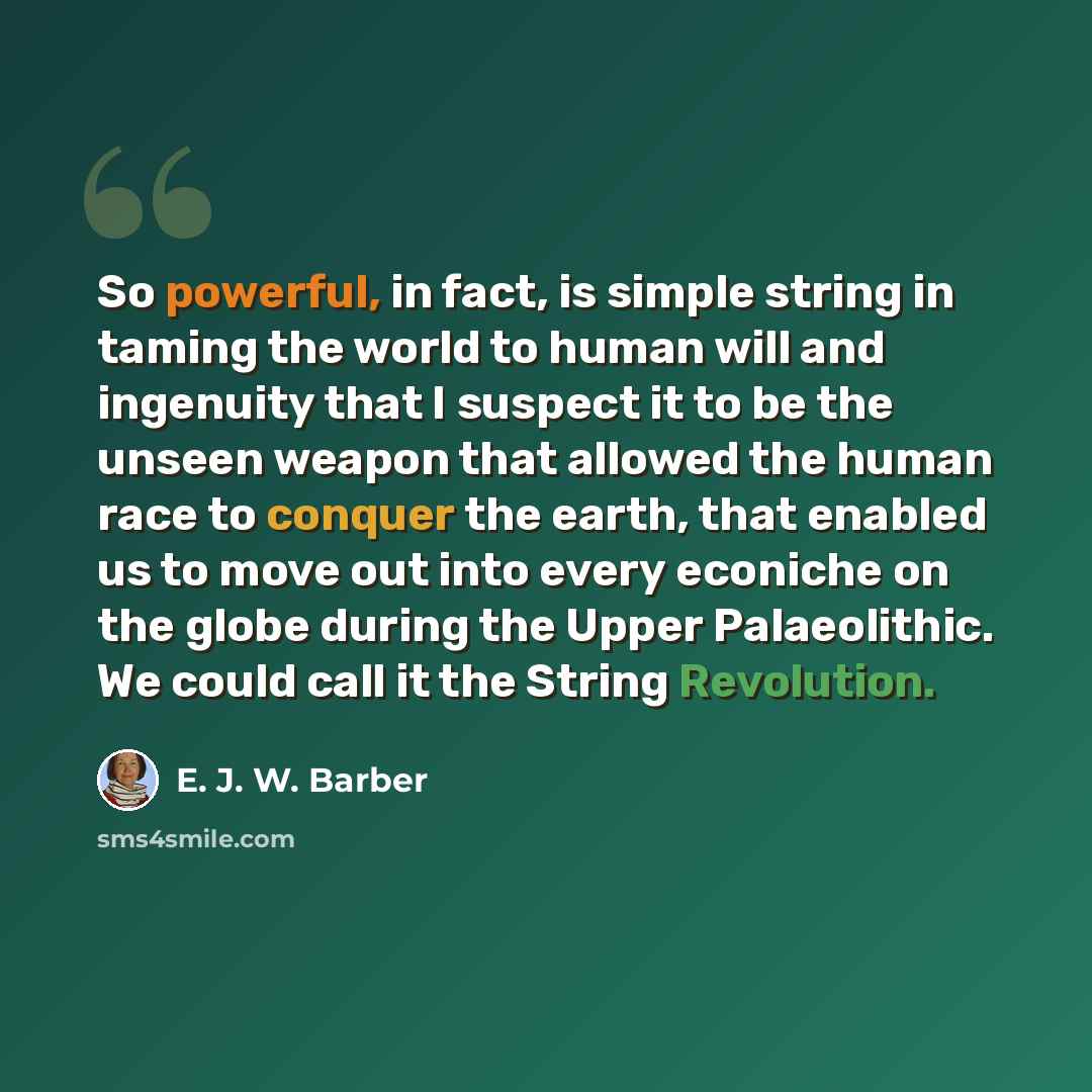 “So powerful, in fact, is simple string in taming the world to human will and ingenuity that I suspect it to be the unseen weapon that allowed the human race to conquer the earth, that enabled us to move out into every econiche on the globe during the Upper Palaeolithic. We could call it the String…” quote by E. J. W. Barber