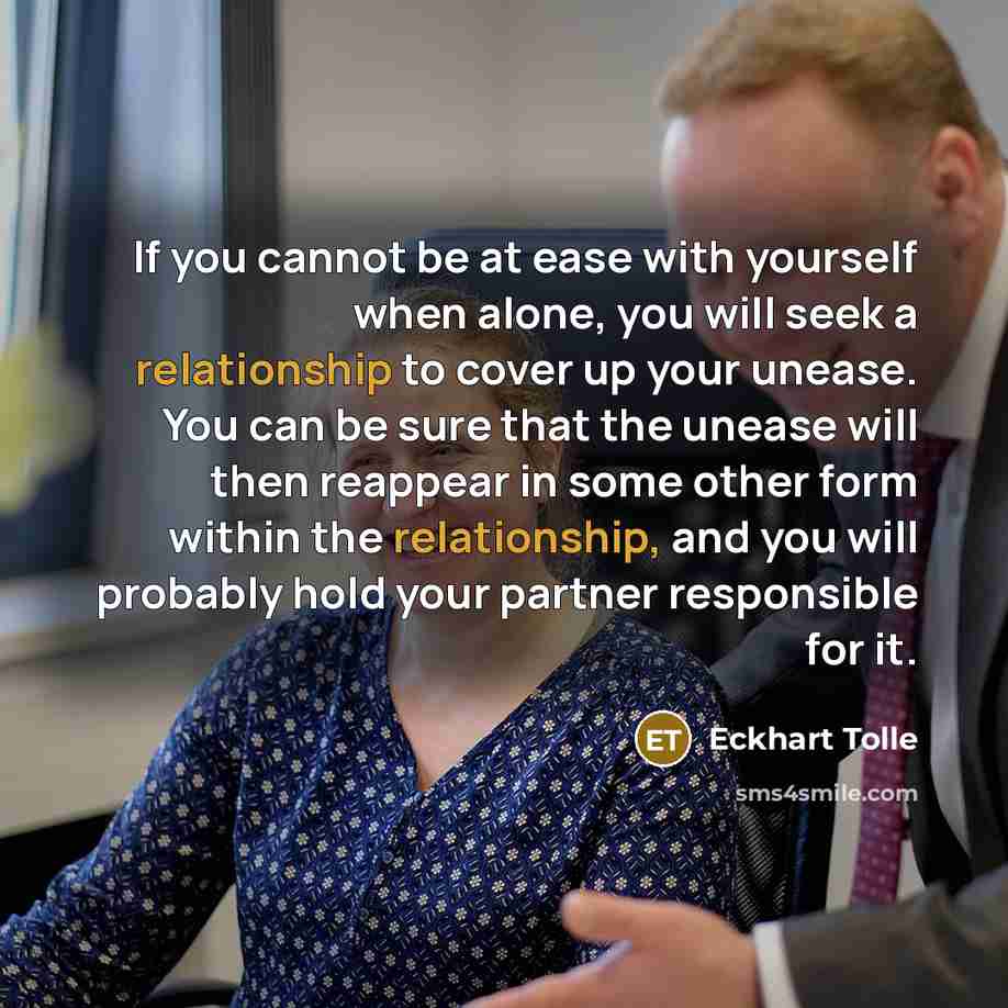 “If you cannot be at ease with yourself when alone, you will seek a relationship to cover up your unease. You can be sure that the unease will then reappear in some other form within the relationship, and you will probably hold your partner responsible for it.” quote by Eckhart Tolle