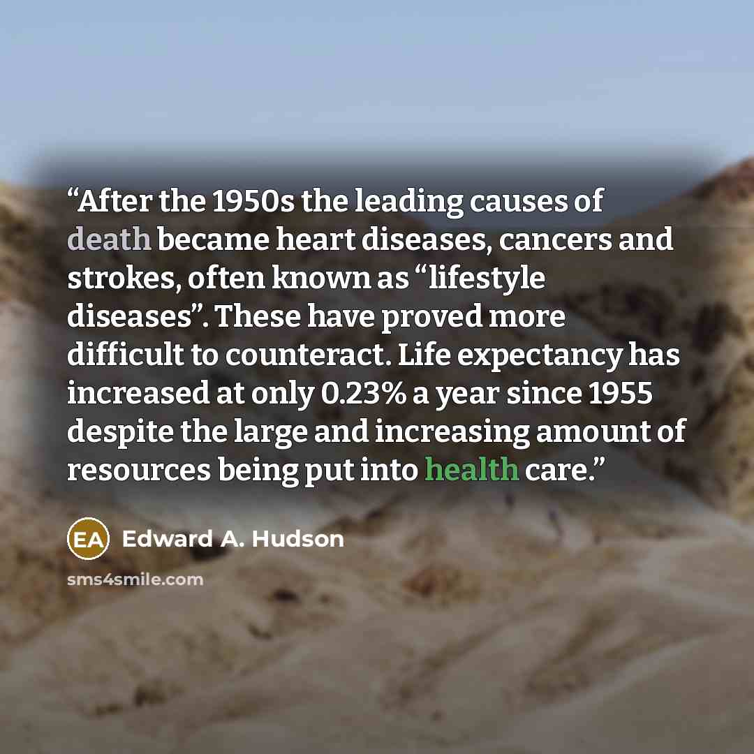 “After the 1950s the leading causes of death became heart diseases, cancers and strokes, often known as “lifestyle diseases”. These have proved more difficult to counteract. Life expectancy has increased at only 0.23% a year since 1955 despite the large and increasing amount of resources being put…” quote by Edward A. Hudson