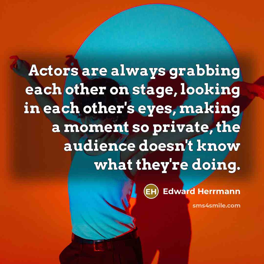 “Actors are always grabbing each other on stage, looking in each other's eyes, making a moment so private, the audience doesn't know what they're doing.” quote by Edward Herrmann