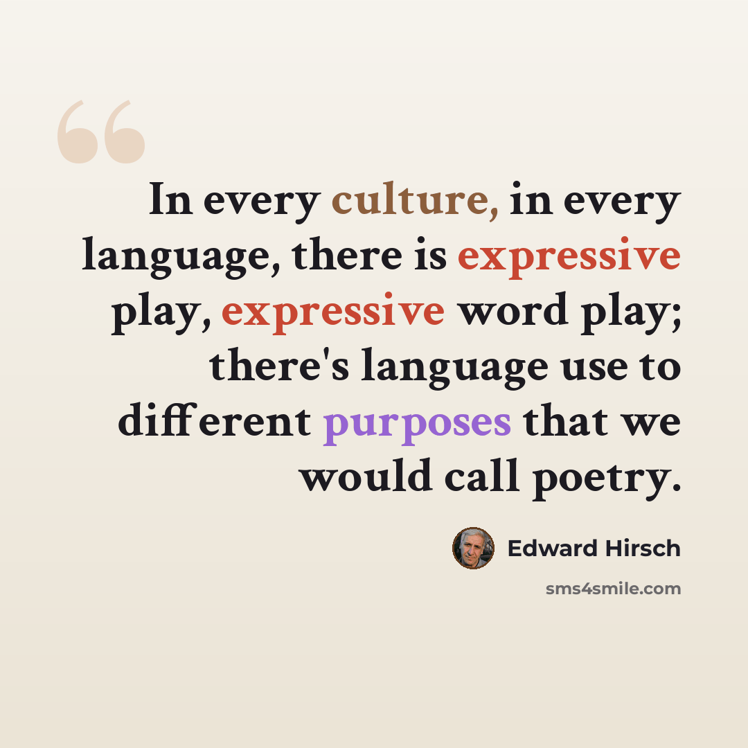 “In every culture, in every language, there is expressive play, expressive word play; there's language use to different purposes that we would call poetry.” quote by Edward Hirsch