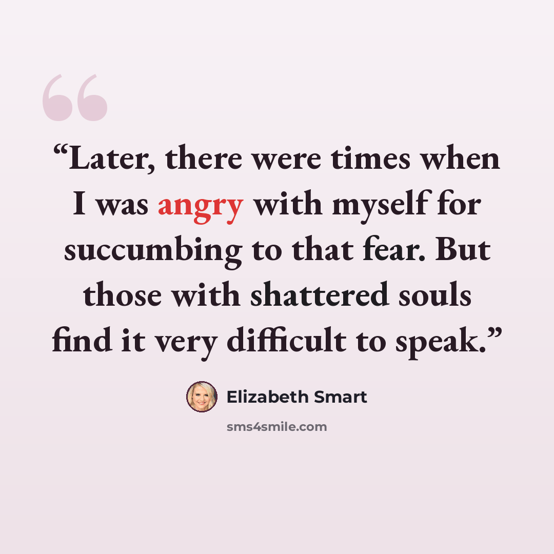 “Later, there were times when I was angry with myself for succumbing to that fear. But those with shattered souls find it very difficult to speak.” quote by Elizabeth Smart